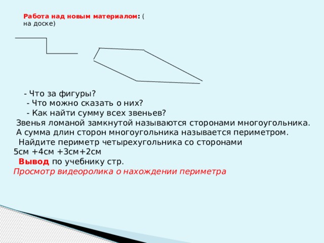 Работа над новым материалом : ( на доске)  - Что за фигуры?  - Что можно сказать о них?  - Как найти сумму всех звеньев?  Звенья ломаной замкнутой называются сторонами многоугольника.  А сумма длин сторон многоугольника называется периметром.  Найдите периметр четырехугольника со сторонами 5см +4см +3см+2см  Вывод по учебнику стр. Просмотр видеоролика о нахождении периметра 