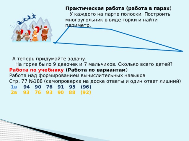 Практическая работа (работа в парах )  У каждого на парте полоски. Построить многоугольник в виде горки и найти периметр.  А теперь придумайте задачу.  На горке было 9 девочек и 7 мальчиков. Сколько всего детей? Работа по учебнику (Работа по вариантам ) Работа над формированием вычислительных навыков Стр. 77 №188 (самопроверка на доске ответы и один ответ лишний)  1в  94 90 76 91 95 (96)  2в  93 76 93 90 88 (92) 