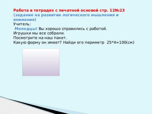 Работа в тетрадях с печатной основой стр. 12№23 (задание на развитие логического мышления и внимания) Учитель:  Молодцы! Вы хорошо справились с работой. Игрушки мы все собрали. Посмотрите на наш пакет. Какую форму он имеет? Найди его периметр 25*4=100(см) 