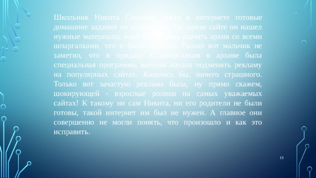 Школьник Никита Смирнов искал в интернете готовые домашние задания по математике. На одном сайте он нашел нужные материалы, надо было лишь скачать архив со всеми шпаргалками, что и было сделано. Только вот мальчик не заметил, что в придачу к шпаргалкам в архиве была специальная программа, которая начала подменять рекламу на популярных сайтах. Казалось бы, ничего страшного. Только вот зачастую реклама была, ну прямо скажем, шокирующей - взрослые ролики на самых уважаемых сайтах! К такому ни сам Никита, ни его родители не были готовы, такой интернет им был не нужен. А главное они совершенно не могли понять, что произошло и как это исправить.  