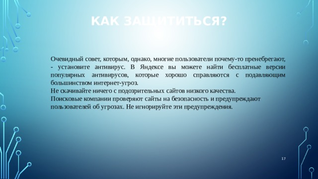 Как защититься? Очевидный совет, которым, однако, многие пользователи почему-то пренебрегают, - установите антивирус. В Яндексе вы можете найти бесплатные версии популярных антивирусов, которые хорошо справляются с подавляющим большинством интернет-угроз. Не скачивайте ничего с подозрительных сайтов низкого качества. Поисковые компании проверяют сайты на безопасность и предупреждают пользователей об угрозах. Не игнорируйте эти предупреждения.  