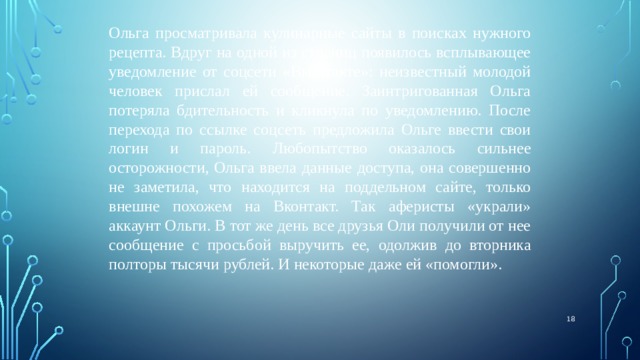 Ольга просматривала кулинарные сайты в поисках нужного рецепта. Вдруг на одной из страниц появилось всплывающее уведомление от соцсети «Вконтакте»: неизвестный молодой человек прислал ей сообщение. Заинтригованная Ольга потеряла бдительность и кликнула по уведомлению. После перехода по ссылке соцсеть предложила Ольге ввести свои логин и пароль. Любопытство оказалось сильнее осторожности, Ольга ввела данные доступа, она совершенно не заметила, что находится на поддельном сайте, только внешне похожем на Вконтакт. Так аферисты «украли» аккаунт Ольги. В тот же день все друзья Оли получили от нее сообщение с просьбой выручить ее, одолжив до вторника полторы тысячи рублей. И некоторые даже ей «помогли».  