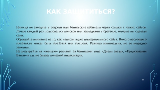 Как защититься? Никогда не заходите в соцсети или банковские кабинеты через ссылки с чужих сайтов. Лучше каждый раз пользоваться поиском или закладками в браузере, которые вы сделали сами. Обращайте внимание на то, как написан адрес подозрительного сайта. Вместо настоящего sberbank.ru может быть sberlbank или sberbonk. Разница минимальна, но ее нетрудно заметить. Не реагируйте на «желтую» рекламу. За баннерами типа «Диеты звезд», «Предсказания Ванги» и т.п. не бывает полезной информации.  