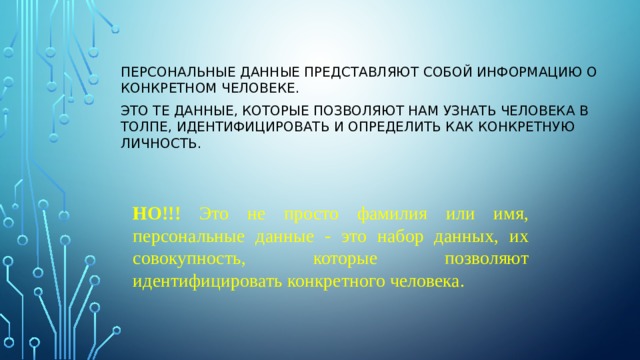 ПЕРСОНАЛЬНЫЕ ДАННЫЕ представляют собой информацию о конкретном человеке. Это те данные, которые позволяют нам узнать человека в толпе, идентифицировать и определить как конкретную личность. НО!!! Это не просто фамилия или имя, персональные данные - это набор данных, их совокупность, которые позволяют идентифицировать конкретного человека. 