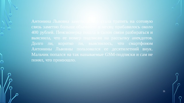 Антонина Львовна заметила, что стала тратить на сотовую связь заметно больше обычного: в месяц прибавилось около 400 рублей. Пенсионерка пошла в салон связи разбираться и выяснила, что ее номер подписан на рассылку анекдотов. Долго ли, коротко ли, выяснилось, что смартфоном Антонины Львовны пользовался ее десятилетний внук. Мальчик попался на так называемые GSM-подписки и сам не понял, что произошло.  
