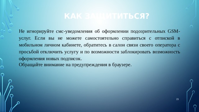 Как защититься? Не игнорируйте смс-уведомления об оформлении подозрительных GSM-услуг. Если вы не можете самостоятельно справиться с отпиской в мобильном личном кабинете, обратитесь в салон связи своего оператора с просьбой отключить услугу и по возможности заблокировать возможность оформления новых подписок. Обращайте внимание на предупреждения в браузере.  