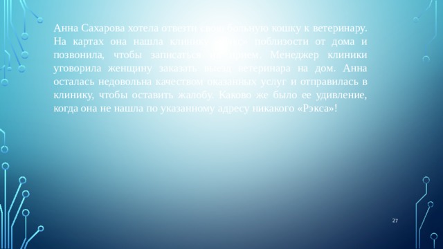 Анна Сахарова хотела отвезти свою больную кошку к ветеринару. На картах она нашла клинику «Рэкс» поблизости от дома и позвонила, чтобы записаться на прием. Менеджер клиники уговорила женщину заказать выезд ветеринара на дом. Анна осталась недовольна качеством оказанных услуг и отправилась в клинику, чтобы оставить жалобу. Каково же было ее удивление, когда она не нашла по указанному адресу никакого «Рэкса»!  