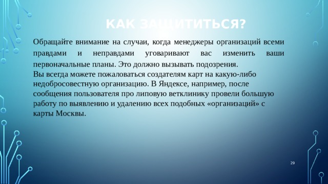 Как защититься? Обращайте внимание на случаи, когда менеджеры организаций всеми правдами и неправдами уговаривают вас изменить ваши первоначальные планы. Это должно вызывать подозрения. Вы всегда можете пожаловаться создателям карт на какую-либо недобросовестную организацию. В Яндексе, например, после сообщения пользователя про липовую ветклинику провели большую работу по выявлению и удалению всех подобных «организаций» с карты Москвы.  