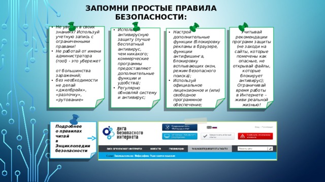Запомни простые правила безопасности: Не уверен в своих знаниях? Используй учетную запись с ограниченными правами! Не работай от имени администратора (root) - это убережет  от большинства заражений; без необходимости  не делай «джелбрейк», «разлочку», «рутование» Используй антивирусную защиту (лучше бесплатный антивирус,  чем никакого; коммерческие программы предоставляют дополнительные функции и удобства); Регулярно обновляй систему и антивирус; Учитывай рекомендации программ защиты (не заходи на сайты, которые помечены как опасные, не открывай файлы, которые блокирует антивирус);  Ограничивай время работы  в Интернете – живи реальной жизнью! Настрой дополнительные функции (блокировку рекламы в браузере, функции антифишинга, блокировку всплывающих окон, режим безопасного поиска); Используй официальное лицензионное и (или) свободное программное обеспечение; Подробнее  о правилах  читай в Энциклопедии безопасности 31 