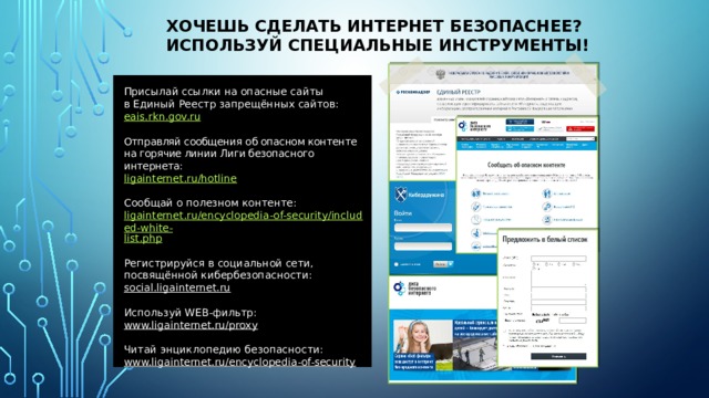 Хочешь сделать Интернет безопаснее?  Используй специальные инструменты! Присылай ссылки на опасные сайты  в Единый Реестр запрещённых сайтов: eais.rkn.gov.ru Отправляй сообщения об опасном контенте  на горячие линии Лиги безопасного интернета: ligainternet.ru/hotline Сообщай о полезном контенте: ligainternet.ru/encyclopedia-of-security/included-white- list.php Регистрируйся в социальной сети, посвящённой кибербезопасности: social.ligainternet.ru  Используй WEB-фильтр: www.ligainternet.ru/proxy  Читай энциклопедию безопасности: www.ligainternet.ru/encyclopedia-of-security  