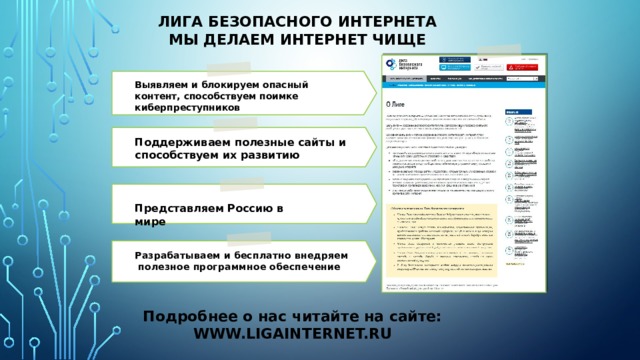 Лига безопасного интернета  Мы делаем интернет чище Выявляем и блокируем опасный контент, способствуем поимке киберпреступников    Поддерживаем полезные сайты и  способствуем их развитию   Представляем Россию в мире   Разрабатываем и бесплатно внедряем полезное программное обеспечение     Подробнее о нас читайте на сайте: WWW.LIGAINTERNET.RU 36 