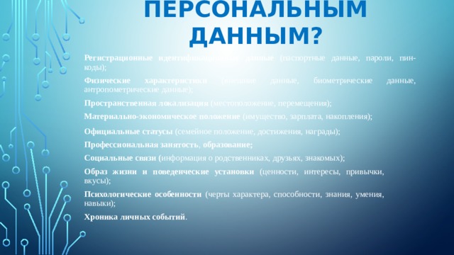 ЧТО ОТНОСИТСЯ К ПЕРСОНАЛЬНЫМ ДАННЫМ? Регистрационные идентификационные данные (паспортные данные, пароли, пин-коды); Физические характеристики (внешние данные, биометрические данные, антропометрические данные); Пространственная локализация (местоположение, перемещения); Материально-экономическое положение (имущество, зарплата, накопления); Официальные статусы (семейное положение, достижения, награды); Профессиональная занятость , образование; Социальные связи ( информация о родственниках, друзьях, знакомых); Образ жизни и поведенческие установки (ценности, интересы, привычки, вкусы); Психологические особенности (черты характера, способности, знания, умения, навыки); Хроника личных событий . 