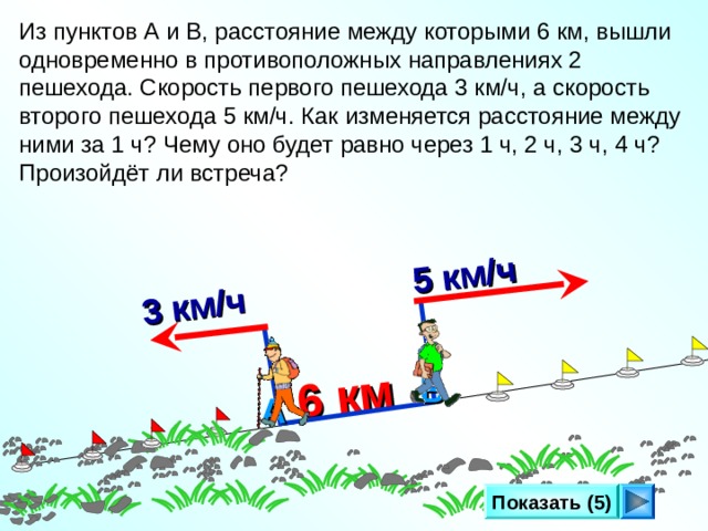 6 км  3 км/ч   5 км/ч Из пунктов А и В, расстояние между которыми 6 км, вышли одновременно в противоположных направлениях 2 пешехода. Скорость первого пешехода 3 км/ч, а скорость второго пешехода 5 км/ч. Как изменяется расстояние между ними за 1 ч? Чему оно будет равно через 1 ч, 2 ч, 3 ч, 4 ч? Произойдёт ли встреча? Л.Г. Петерсон «Математика 4 класс» Урок 27. Сделайте клик по кнопке «Показать» ( 5 раз)   В А Показать (5) 13 