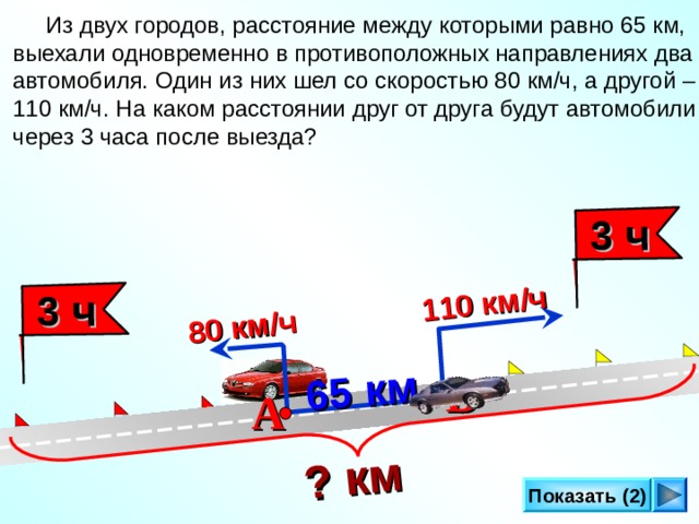  65 км  ? км   3 ч 110 км/ч 80 км/ч  3 ч  Из двух городов, расстояние между которыми равно 65 км, выехали одновременно в противоположных направлениях два автомобиля. Один из них шел со скоростью 80 км/ч, а другой – 110 км/ч. На каком расстоянии друг от друга будут автомобили через 3 часа после выезда? Л.Г. Петерсон «Математика 4 класс» Урок 27. В А Показать (2) 14 