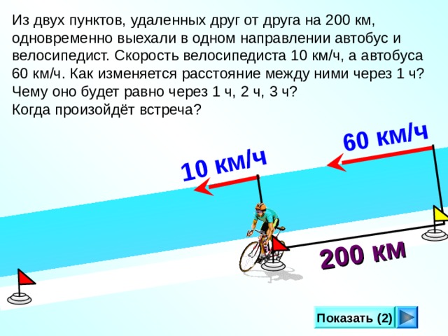  60 км/ч  200 км 10 км/ч  Из двух пунктов, удаленных друг от друга на 200 км, одновременно выехали в одном направлении автобус и велосипедист. Скорость велосипедиста 10 км/ч, а автобуса 60 км/ч. Как изменяется расстояние между ними через 1 ч? Чему оно будет равно через 1 ч, 2 ч, 3 ч? Когда произойдёт встреча? Л.Г. Петерсон «Математика 4 класс» Урок 2 8. Показать (2) 17 