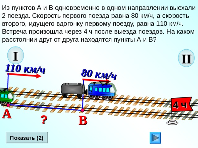 8 0 км/ч 110 км/ч   ? 4 ч Из пунктов А и В одновременно в одном направлении выехали 2 поезда. Скорость первого поезда равна 80 км/ч, а скорость второго, идущего вдогонку первому поезду, равна 110 км/ч. Встреча произошла через 4 ч после выезда поездов. На каком расстоянии друг от друга находятся пункты А и В? I II Л.Г. Петерсон «Математика 4 класс» Урок 2 8.  А В Показать (2) 19 