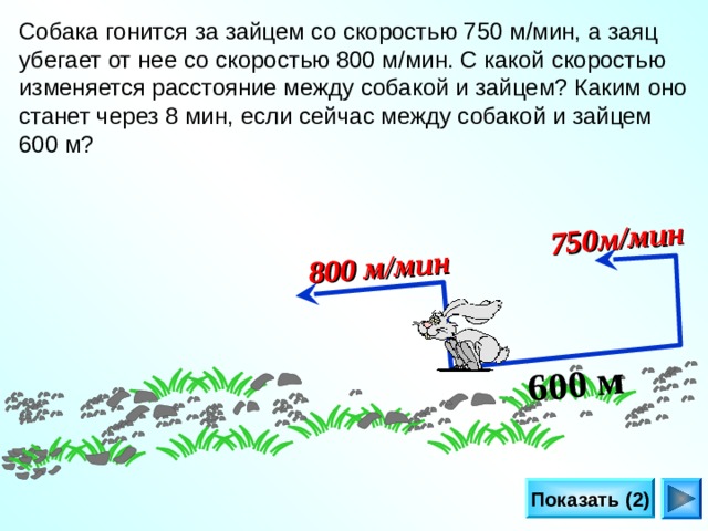 600 м  800 м/мин  750м/мин  Собака гонится за зайцем со скоростью 750 м/мин, а заяц убегает от нее со скоростью 800 м/мин. С какой скоростью изменяется расстояние между собакой и зайцем? Каким оно станет через 8 мин, если сейчас между собакой и зайцем 600 м? Л.Г. Петерсон «Математика 4 класс» Урок 2 9.  Показать (2) 23 
