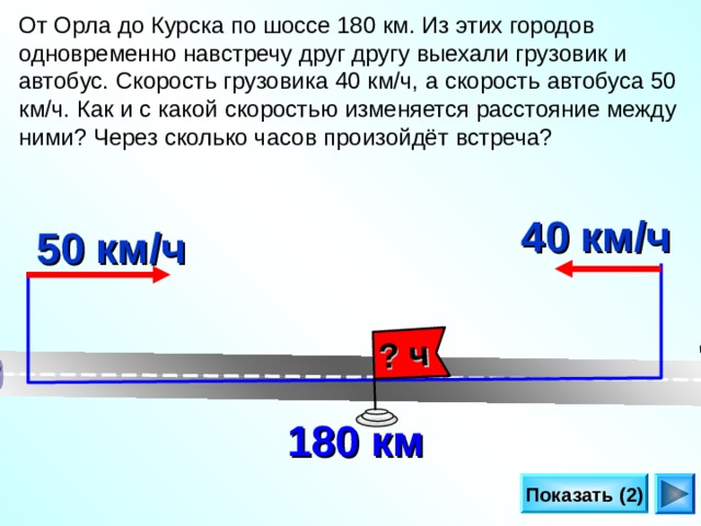 ? ч От Орла до Курска по шоссе 180 км. Из этих городов одновременно навстречу друг другу выехали грузовик и автобус. Скорость грузовика 40 км/ч, а скорость автобуса 50 км/ч. Как и с какой скоростью изменяется расстояние между ними? Через сколько часов произойдёт встреча? 40 км/ч 50 км/ч Л.Г. Петерсон «Математика 4 класс» Урок 30.  180 км Показать (2) 24 