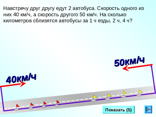 Два катера плывут в противоположных направлениях со скоростями 25 км/ч и 32 км/ч. Как и с какой скоростью изменяется расстояние между ними? 40км/ч  50км/ч  Навстречу друг другу едут 2 автобуса. Скорость одного из них 40 км/ч, а скорость другого 50 км/ч. На сколько километров сблизятся автобусы за 1 ч езды, 2 ч, 4 ч? Л.Г. Петерсон «Математика 4 класс» Урок 25 . Сделайте клик по кнопке «Показать» ( 5  раза)  Показать (5) 7 