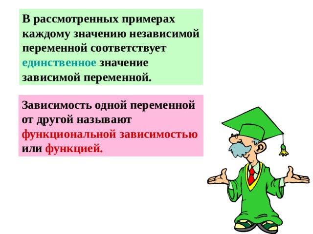 В рассмотренных примерах каждому значению независимой переменной соответствует единственное значение зависимой переменной. Зависимость одной переменной от другой называют функциональной зависимостью или функцией. 