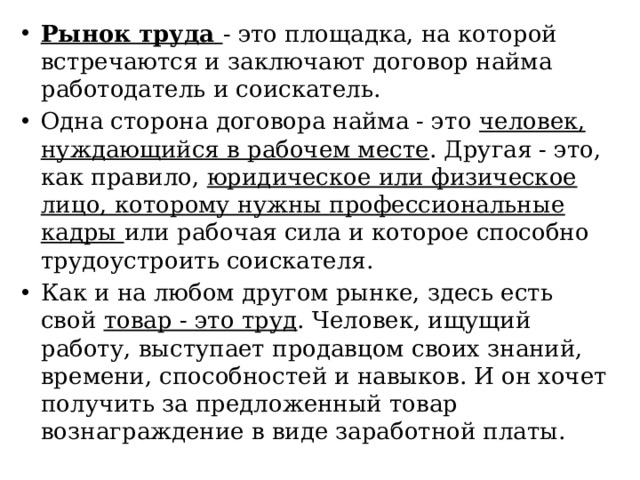 Рынок труда - это площадка, на которой встречаются и заключают договор найма работодатель и соискатель. Одна сторона договора найма - это человек, нуждающийся в рабочем месте . Другая - это, как правило, юридическое или физическое лицо, которому нужны профессиональные кадры или рабочая сила и которое способно трудоустроить соискателя. Как и на любом другом рынке, здесь есть свой товар - это труд . Человек, ищущий работу, выступает продавцом своих знаний, времени, способностей и навыков. И он хочет получить за предложенный товар вознаграждение в виде заработной платы. 