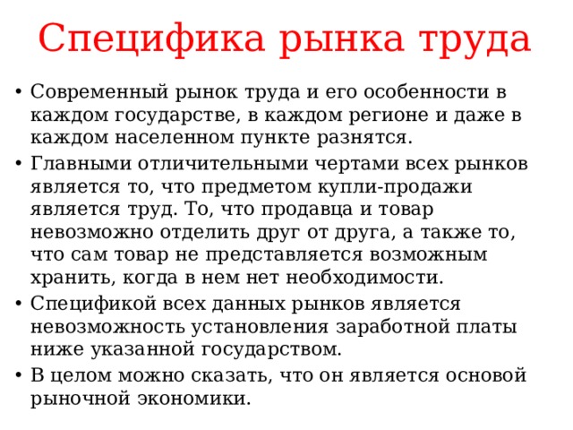 Специфика рынка труда Современный рынок труда и его особенности в каждом государстве, в каждом регионе и даже в каждом населенном пункте разнятся. Главными отличительными чертами всех рынков является то, что предметом купли-продажи является труд. То, что продавца и товар невозможно отделить друг от друга, а также то, что сам товар не представляется возможным хранить, когда в нем нет необходимости. Спецификой всех данных рынков является невозможность установления заработной платы ниже указанной государством. В целом можно сказать, что он является основой рыночной экономики. 