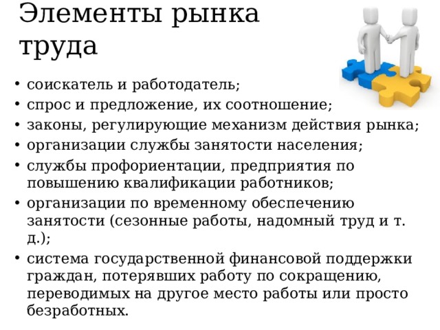Элементы рынка труда соискатель и работодатель; спрос и предложение, их соотношение; законы, регулирующие механизм действия рынка; организации службы занятости населения; службы профориентации, предприятия по повышению квалификации работников; организации по временному обеспечению занятости (сезонные работы, надомный труд и т. д.); система государственной финансовой поддержки граждан, потерявших работу по сокращению, переводимых на другое место работы или просто безработных. 