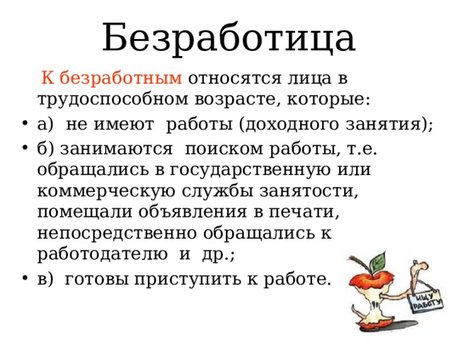 Безработица  К безработным относятся лица в трудоспособном возрасте, которые: а) не имеют работы (доходного занятия); б) занимаются поиском работы, т.е. обращались в государственную или коммерческую службы занятости, помещали объявления в печати, непосредственно обращались к работодателю и др.; в) готовы приступить к работе. 