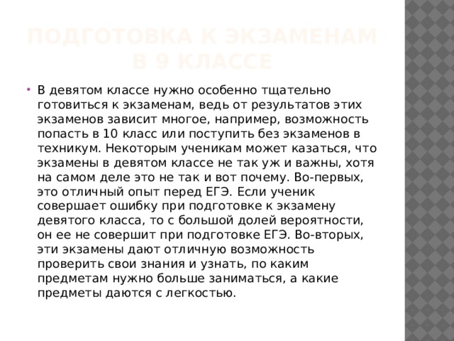 Подготовка к экзаменам  в 9 классе В девятом классе нужно особенно тщательно готовиться к экзаменам, ведь от результатов этих экзаменов зависит многое, например, возможность попасть в 10 класс или поступить без экзаменов в техникум. Некоторым ученикам может казаться, что экзамены в девятом классе не так уж и важны, хотя на самом деле это не так и вот почему. Во-первых, это отличный опыт перед ЕГЭ. Если ученик совершает ошибку при подготовке к экзамену девятого класса, то с большой долей вероятности, он ее не совершит при подготовке ЕГЭ. Во-вторых, эти экзамены дают отличную возможность проверить свои знания и узнать, по каким предметам нужно больше заниматься, а какие предметы даются с легкостью.   