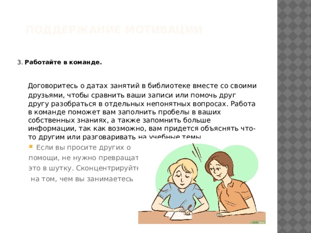 Поддержание мотивации   3. Работайте в команде.  Договоритесь о датах занятий в библиотеке вместе со своими друзьями, чтобы сравнить ваши записи или помочь друг другу разобраться в отдельных непонятных вопросах. Работа в команде поможет вам заполнить пробелы в ваших собственных знаниях, а также запомнить больше информации, так как возможно, вам придется объяснять что-то другим или разговаривать на учебные темы. Если вы просите других о Если вы просите других о помощи, не нужно превращать это в шутку. Сконцентрируйтесь  на том, чем вы занимаетесь 