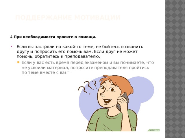 Поддержание мотивации   4. При необходимости просите о помощи.  Если вы застряли на какой-то теме, не бойтесь позвонить другу и попросить его помочь вам. Если друг не может помочь, обратитесь к преподавателю. Если у вас есть время перед экзаменом и вы понимаете, что не усвоили материал, попросите преподавателя пройтись по теме вместе с вами. Если у вас есть время перед экзаменом и вы понимаете, что не усвоили материал, попросите преподавателя пройтись по теме вместе с вами. 