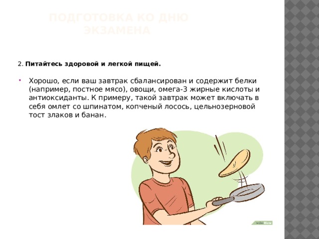 Подготовка ко дню экзамена   2. Питайтесь здоровой и легкой пищей.  Хорошо, если ваш завтрак сбалансирован и содержит белки (например, постное мясо), овощи, омега-3 жирные кислоты и антиоксиданты. К примеру, такой завтрак может включать в себя омлет со шпинатом, копченый лосось, цельнозерновой тост злаков и банан. 