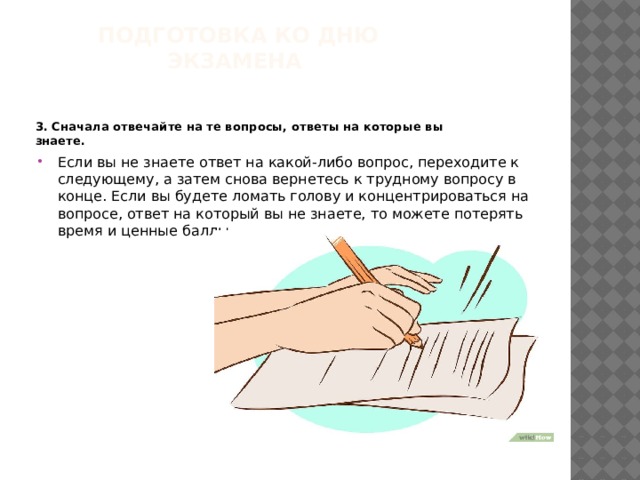 Подготовка ко дню экзамена    3. Сначала отвечайте на те вопросы, ответы на которые вы знаете.  Если вы не знаете ответ на какой-либо вопрос, переходите к следующему, а затем снова вернетесь к трудному вопросу в конце. Если вы будете ломать голову и концентрироваться на вопросе, ответ на который вы не знаете, то можете потерять время и ценные баллы. 