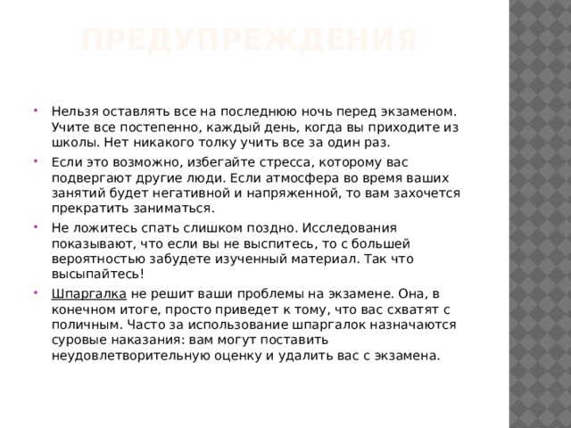 Предупреждения   Нельзя оставлять все на последнюю ночь перед экзаменом. Учите все постепенно, каждый день, когда вы приходите из школы. Нет никакого толку учить все за один раз. Если это возможно, избегайте стресса, которому вас подвергают другие люди. Если атмосфера во время ваших занятий будет негативной и напряженной, то вам захочется прекратить заниматься. Не ложитесь спать слишком поздно. Исследования показывают, что если вы не выспитесь, то с большей вероятностью забудете изученный материал. Так что высыпайтесь! Шпаргалка не решит ваши проблемы на экзамене. Она, в конечном итоге, просто приведет к тому, что вас схватят с поличным. Часто за использование шпаргалок назначаются суровые наказания: вам могут поставить неудовлетворительную оценку и удалить вас с экзамена. 