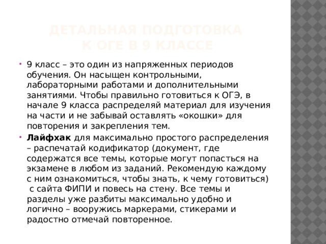 детальная подготовка  к ОГЕ в 9 классе 9 класс – это один из напряженных периодов обучения. Он насыщен контрольными, лабораторными работами и дополнительными занятиями. Чтобы правильно готовиться к ОГЭ, в начале 9 класса распределяй материал для изучения на части и не забывай оставлять «окошки» для повторения и закрепления тем. Лайфхак для максимально простого распределения – распечатай кодификатор (документ, где содержатся все темы, которые могут попасться на экзамене в любом из заданий. Рекомендую каждому с ним ознакомиться, чтобы знать, к чему готовиться) с сайта ФИПИ и повесь на стену. Все темы и разделы уже разбиты максимально удобно и логично – вооружись маркерами, стикерами и радостно отмечай повторенное. 