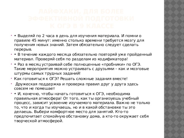 лайфхаки, для более  эффективной подготовки  к ОГЭ в 9 классе • Выделяй по 2 часа в день для изучения материала. И помни о правиле 45 минут: именно столько времени требуется мозгу для получения новых знаний. Затем обязательно следует сделать перерыв. • В течение каждого месяца обязательно повторяй уже пройденный материал. Проверяй себя по разделам из кодификатора! • Раз в месяц устраивай себе полноценные «пробники» по ОГЭ. Такие мероприятия можно устраивать с друзьями – как и мозговые штурмы самых трудных заданий! Как готовиться к ОГЭ? Решать сложные задания вместе!  Дружеская поддержка и проверка правил друг у друга здесь совсем не помешает • И, конечно, чтобы начать готовиться к ОГЭ, необходима правильная атмосфера! От того, как ты организуешь учебный процесс, зависит усвоение изучаемого материала. Важно не только то, что и когда ты изучаешь, но и в какой обстановке ты это делаешь. Выбери комфортное место для занятий. Кто-то предпочитает спокойную обстановку дома, а кто-то окружает себя творческой атмосферой. 