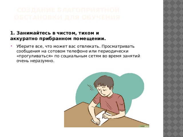 Создание благоприятной обстановки для обучения   1. Занимайтесь в чистом, тихом и аккуратно прибранном помещении.  Уберите все, что может вас отвлекать. Просматривать сообщения на сотовом телефоне или периодически «прогуливаться» по социальным сетям во время занятий очень неразумно. 