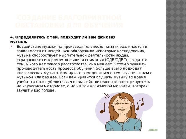 Создание благоприятной обстановки для обучения  4. Определитесь с тем, подходит ли вам фоновая музыка.  Воздействие музыки на производительность памяти различается в зависимости от людей. Как обнаружили некоторые исследования, музыка способствует мыслительной деятельности людей, страдающих синдромом дефицита внимания (СДВ/СДВГ), тогда как тем, у кого нет такого расстройства, она мешает. Чтобы улучшить производительность процесса обучения больше всего подходит классическая музыка. Вам нужно определиться с тем, лучше ли вам с музыкой или без нее. Если вам нравится слушать музыку во время учебы, то стоит убедиться, что вы действительно концентрируетесь на изучаемом материале, а не на той навязчивой мелодии, которая звучит у вас голове. 