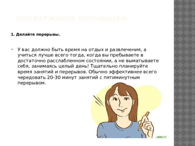 Поддержание мотивации   1. Делайте перерывы.  У вас должно быть время на отдых и развлечения, а учиться лучше всего тогда, когда вы пребываете в достаточно расслабленном состоянии, а не выматываете себя, занимаясь целый день! Тщательно планируйте время занятий и перерывов. Обычно эффективнее всего чередовать 20-30 минут занятий с пятиминутным перерывом. 