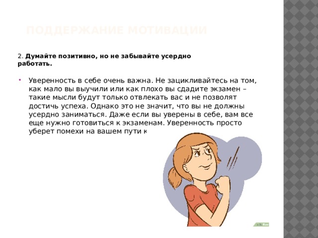 Поддержание мотивации   2. Думайте позитивно, но не забывайте усердно работать.  Уверенность в себе очень важна. Не зацикливайтесь на том, как мало вы выучили или как плохо вы сдадите экзамен – такие мысли будут только отвлекать вас и не позволят достичь успеха. Однако это не значит, что вы не должны усердно заниматься. Даже если вы уверены в себе, вам все еще нужно готовиться к экзаменам. Уверенность просто уберет помехи на вашем пути к успеху. 