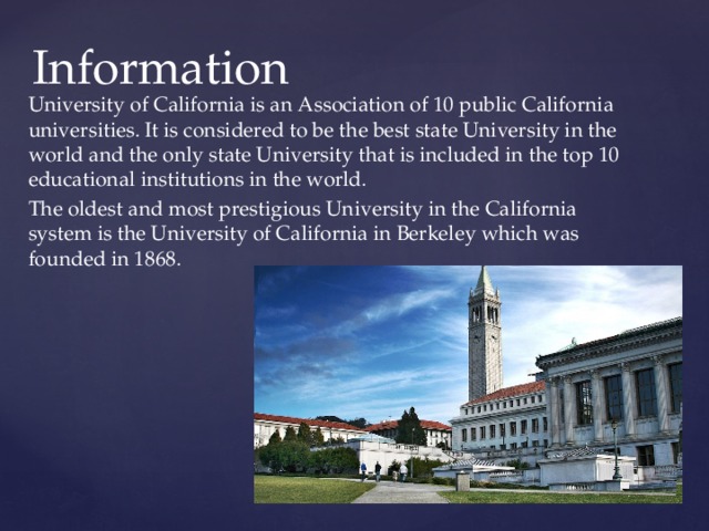 Information University of California is an Association of 10 public California universities. It is considered to be the best state University in the world and the only state University that is included in the top 10 educational institutions in the world. The oldest and most prestigious University in the California system is the University of California in Berkeley which was founded in 1868. 