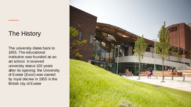 The History    The university dates back to 1855. The educational institution was founded as an art school. It received university status 100 years after its opening: the University of Exeter (Exon) was named by royal decree in 1955 in the British city of Exeter 