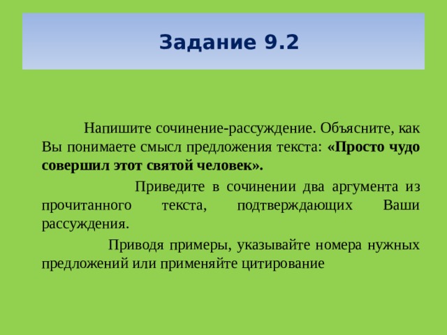   Задание 9.2      Напишите сочинение-рассуждение. Объясните, как Вы понимаете смысл предложения текста: «Просто чудо совершил этот святой человек».  Приведите в сочинении два аргумента из прочитанного текста, подтверждающих Ваши рассуждения.  Приводя примеры, указывайте номера нужных предложений или применяйте цитирование 