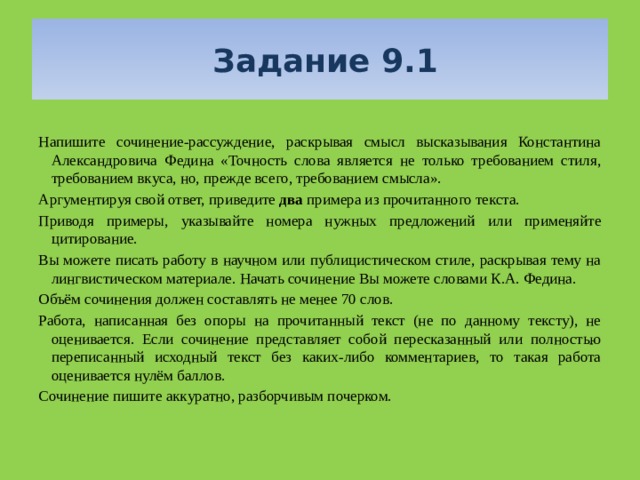  Задание 9.1 Напишите сочинение-рассуждение, раскрывая смысл высказывания Константина Александровича Федина «Точность слова является не только требованием стиля, требованием вкуса, но, прежде всего, требованием смысла». Аргументируя свой ответ, приведите два примера из прочитанного текста. Приводя примеры, указывайте номера нужных предложений или применяйте цитирование. Вы можете писать работу в научном или публицистическом стиле, раскрывая тему на лингвистическом материале. Начать сочинение Вы можете словами К.А. Федина. Объём сочинения должен составлять не менее 70 слов. Работа, написанная без опоры на прочитанный текст (не по данному тексту), не оценивается. Если сочинение представляет собой пересказанный или полностью переписанный исходный текст без каких-либо комментариев, то такая работа оценивается нулём баллов. Сочинение пишите аккуратно, разборчивым почерком. 