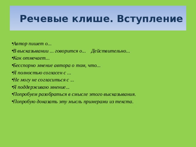   Речевые клише. Вступление  Автор пишет о... В высказывании ... говорится о...    Действительно... Как отмечает...  Бесспорно мнение автора о том, что... Я полностью согласен с ... Не могу не согласиться с ... Я поддерживаю мнение... Попробуем разобраться в смысле этого высказывания. Попробую доказать эту мысль примерами из текста.  