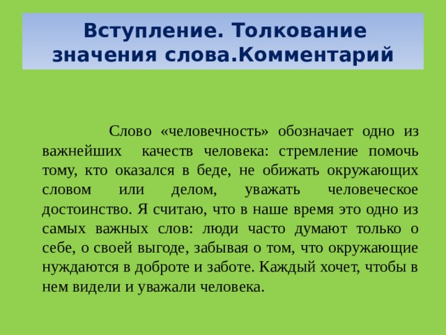  Вступление. Толкование значения слова.Комментарий     Слово «человечность» обозначает одно из важнейших качеств человека: стремление помочь тому, кто оказался в беде, не обижать окружающих словом или делом, уважать человеческое достоинство. Я считаю, что в наше время это одно из самых важных слов: люди часто думают только о себе, о своей выгоде, забывая о том, что окружающие нуждаются в доброте и заботе. Каждый хочет, чтобы в нем видели и уважали человека.  