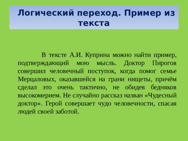   Логический переход. Пример из текста      В тексте А.И. Куприна можно найти пример, подтверждающий мою мысль. Доктор Пирогов совершил человечный поступок, когда помог семье Мерцаловых, оказавшейся на грани нищеты, причём сделал это очень тактично, не обидев бедняков высокомерием. Не случайно рассказ назван «Чудесный доктор». Герой совершает чудо человечности, спасая людей своей заботой. 