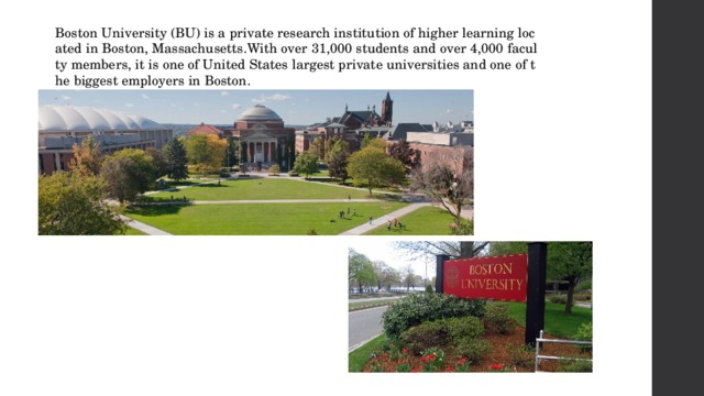 Boston University (BU) is a private research institution of higher learning located in Boston, Massachusetts.With over 31,000 students and over 4,000 faculty members, it is one of United States largest private universities and one of the biggest employers in Boston.  