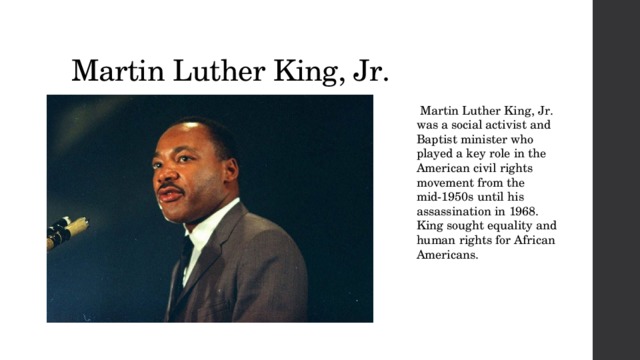 Martin Luther King, Jr.   Martin Luther King, Jr.was a social activist and Baptist minister who played a key role in the American civil rights movement from the mid-1950s until his assassination in 1968. King sought equality and human rights for African Americans. 
