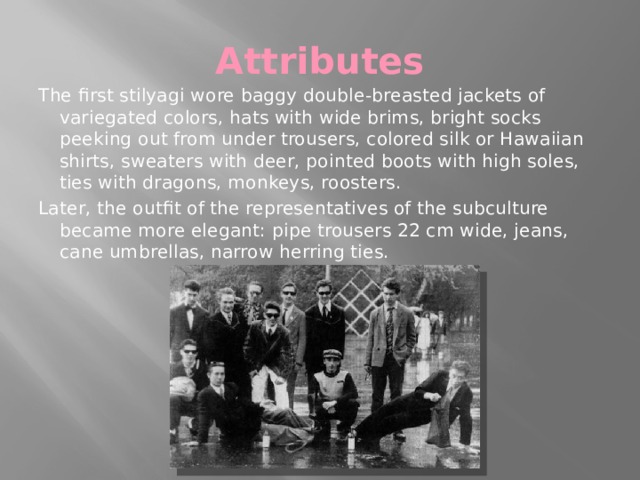 Attributes The first stilyagi wore baggy double-breasted jackets of variegated colors, hats with wide brims, bright socks peeking out from under trousers, colored silk or Hawaiian shirts, sweaters with deer, pointed boots with high soles, ties with dragons, monkeys, roosters. Later, the outfit of the representatives of the subculture became more elegant: pipe trousers 22 cm wide, jeans, cane umbrellas, narrow herring ties. 